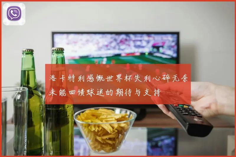 洛卡特利感慨世界杯失利心碎无奈未能回馈球迷的期待与支持