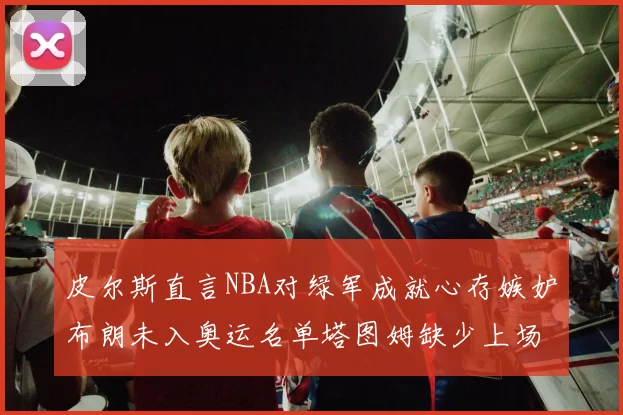 皮尔斯直言NBA对绿军成就心存嫉妒布朗未入奥运名单塔图姆缺少上场机会