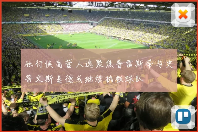 独行侠高管人选聚焦普雷斯蒂与史蒂文斯基德或继续执教球队
