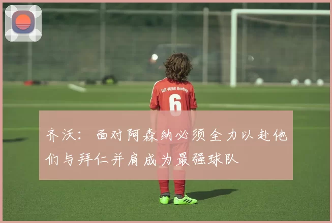 齐沃：面对阿森纳必须全力以赴他们与拜仁并肩成为最强球队