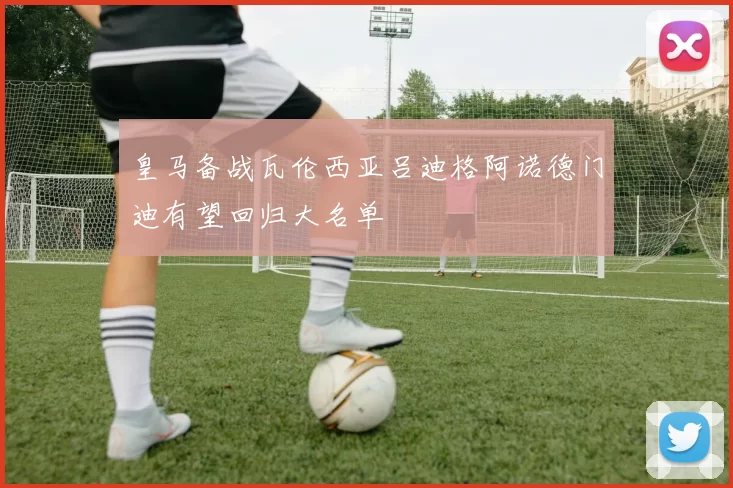皇马备战瓦伦西亚吕迪格阿诺德门迪有望回归大名单