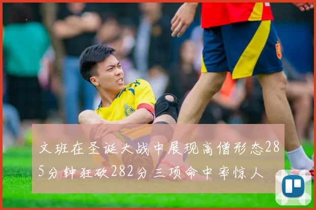 文班在圣诞大战中展现高僧形态285分钟狂砍282分三项命中率惊人