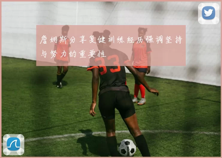 詹姆斯分享复健训练经历强调坚持与努力的重要性