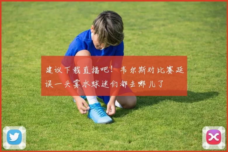 建议下载直播吧！韦尔斯对比赛延误一头雾水球迷们都去哪儿了