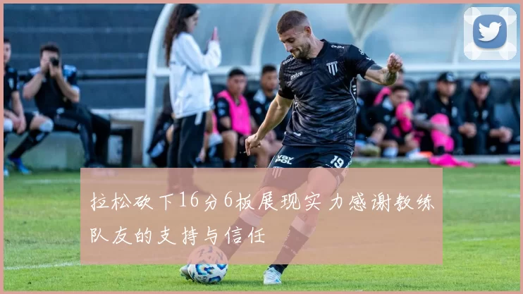 拉松砍下16分6板展现实力感谢教练队友的支持与信任