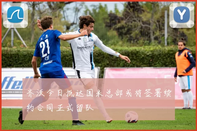 齐沃今日抵达国米总部或将签署续约合同正式留队