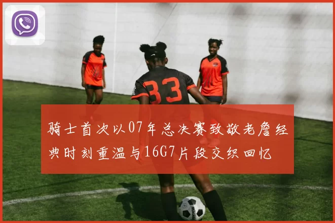 骑士首次以07年总决赛致敬老詹经典时刻重温与16G7片段交织回忆