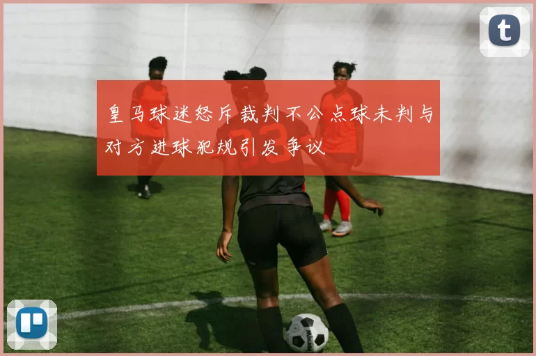 皇马球迷怒斥裁判不公点球未判与对方进球犯规引发争议