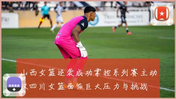 山西女篮逆袭成功掌控系列赛主动权四川女篮面临巨大压力与挑战