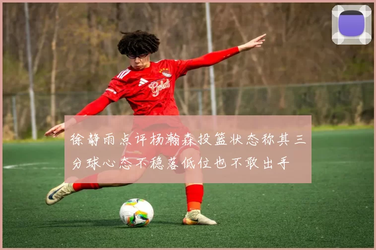 徐静雨点评杨瀚森投篮状态称其三分球心态不稳落低位也不敢出手