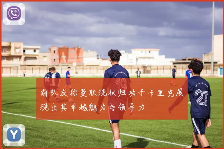前队友称曼联现状归功于卡里克展现出其卓越魅力与领导力