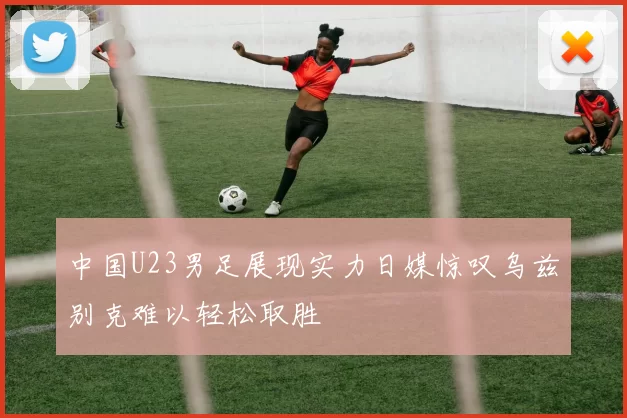 中国U23男足展现实力日媒惊叹乌兹别克难以轻松取胜