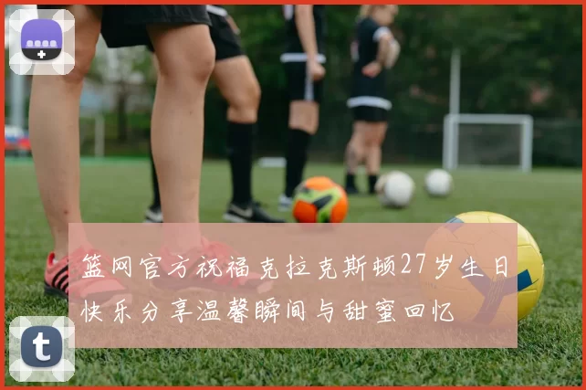 篮网官方祝福克拉克斯顿27岁生日快乐分享温馨瞬间与甜蜜回忆