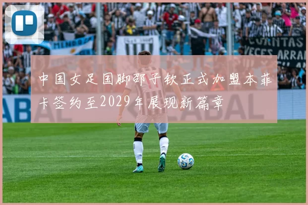 中国女足国脚邵子钦正式加盟本菲卡签约至2029年展现新篇章