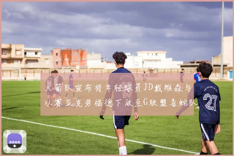 火箭队宣布将年轻球员JD戴维森与以赛亚克劳福德下放至G联盟毒蛇队进行锻炼