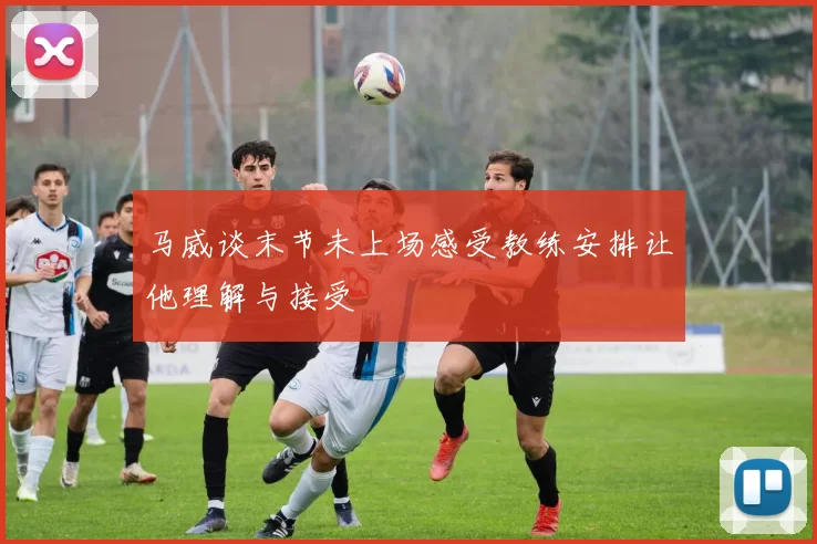 马威谈末节未上场感受教练安排让他理解与接受