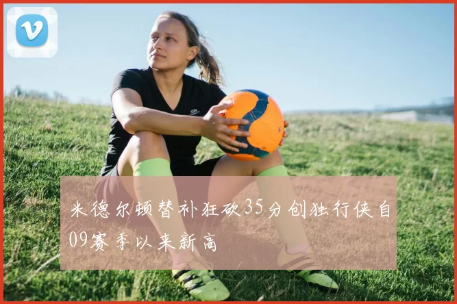 米德尔顿替补狂砍35分创独行侠自09赛季以来新高