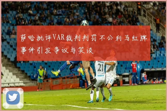 萨哈批评VAR裁判判罚不公利马红牌事件引发争议与笑谈