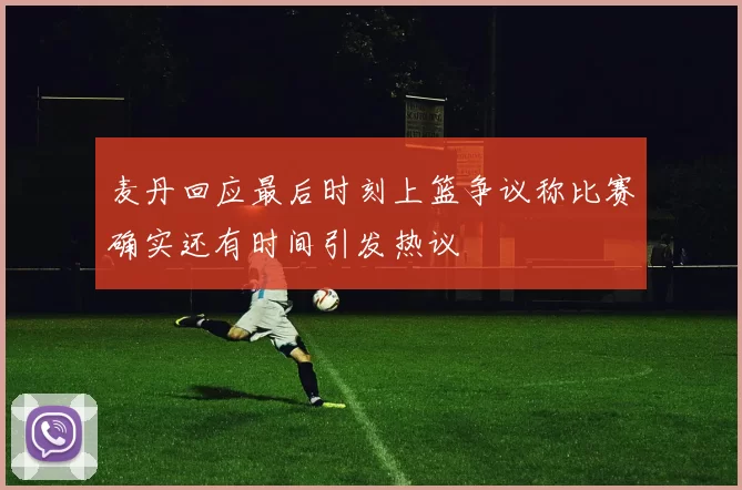 麦丹回应最后时刻上篮争议称比赛确实还有时间引发热议