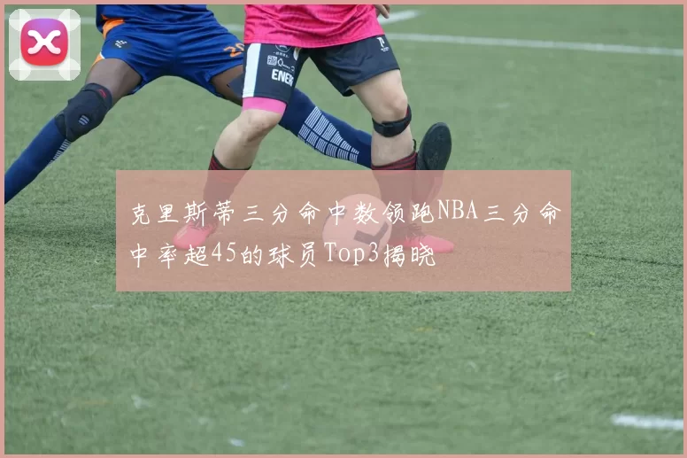 克里斯蒂三分命中数领跑NBA三分命中率超45的球员Top3揭晓